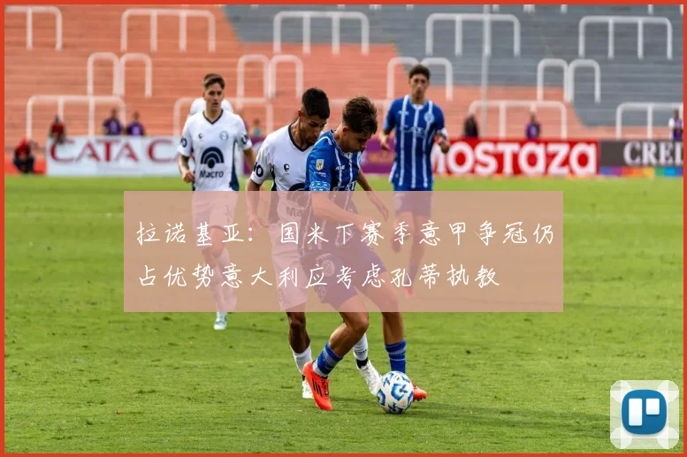 拉诺基亚：国米下赛季意甲争冠仍占优势意大利应考虑孔蒂执教