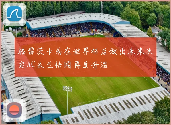 格雷茨卡或在世界杯后做出未来决定AC米兰传闻再度升温