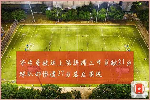 字母哥被迫上场拼搏三节贡献21分球队却惨遭37分落后困境