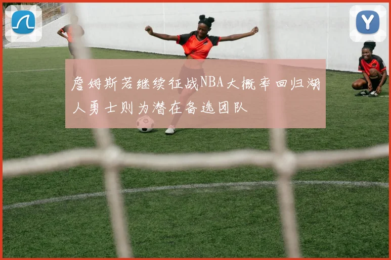 詹姆斯若继续征战NBA大概率回归湖人勇士则为潜在备选团队