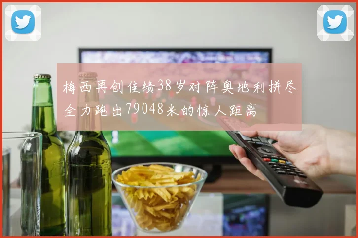 梅西再创佳绩38岁对阵奥地利拼尽全力跑出79048米的惊人距离