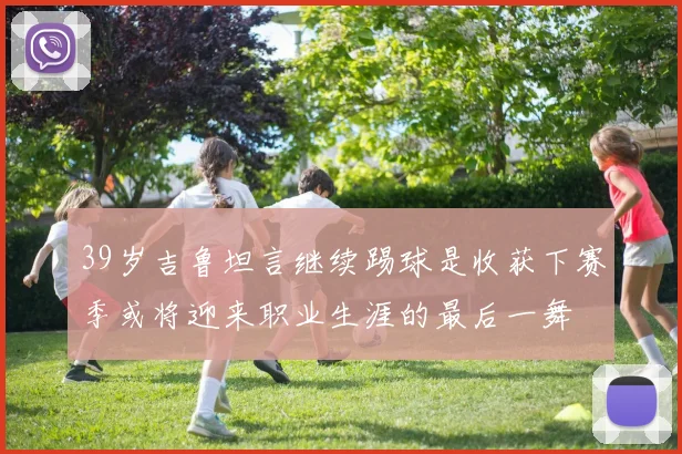 39岁吉鲁坦言继续踢球是收获下赛季或将迎来职业生涯的最后一舞