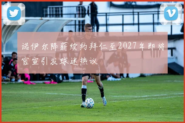 诺伊尔降薪续约拜仁至2027年即将官宣引发球迷热议