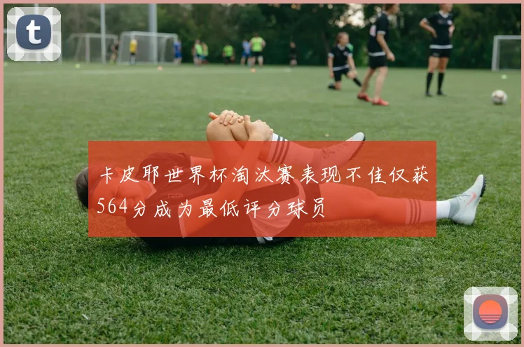 卡皮耶世界杯淘汰赛表现不佳仅获564分成为最低评分球员