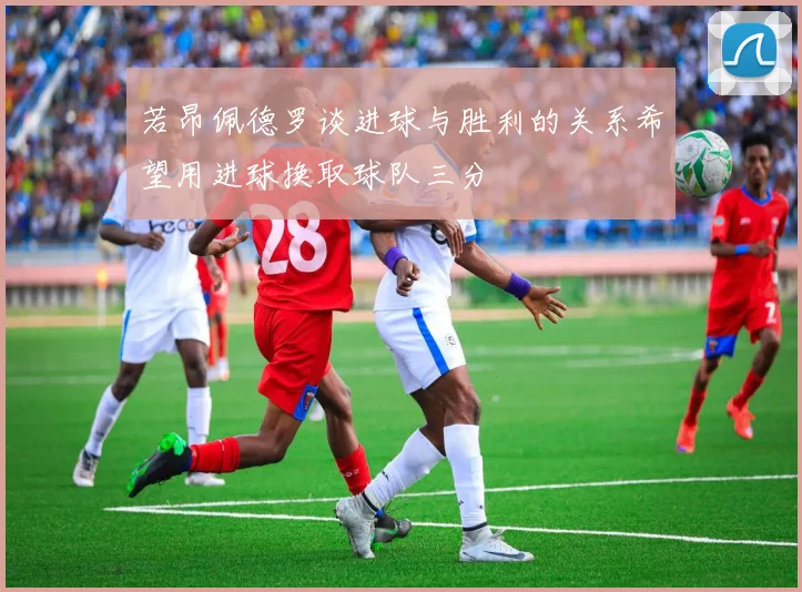 若昂佩德罗谈进球与胜利的关系希望用进球换取球队三分