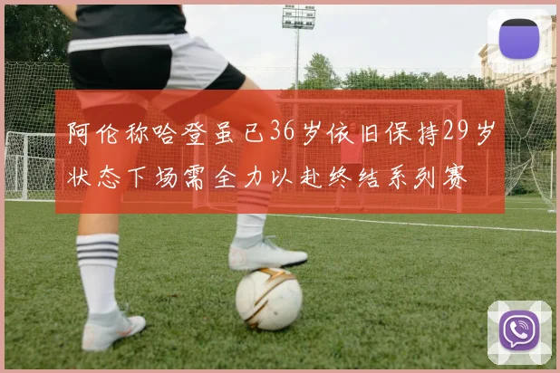 阿伦称哈登虽已36岁依旧保持29岁状态下场需全力以赴终结系列赛