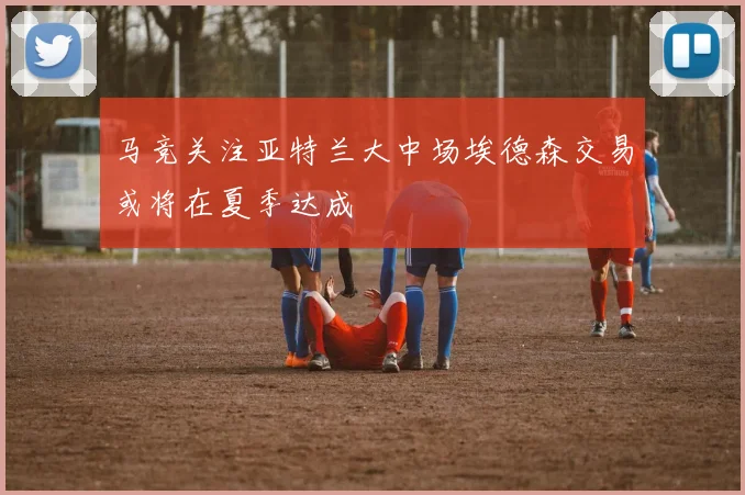 马竞关注亚特兰大中场埃德森交易或将在夏季达成