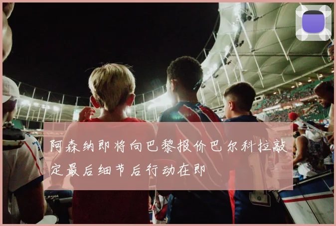 阿森纳即将向巴黎报价巴尔科拉敲定最后细节后行动在即