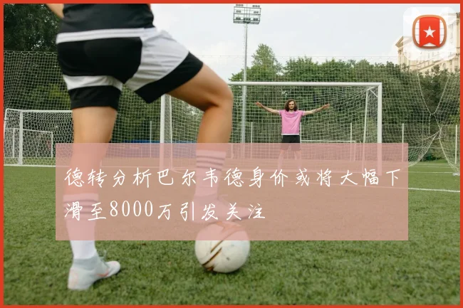 德转分析巴尔韦德身价或将大幅下滑至8000万引发关注