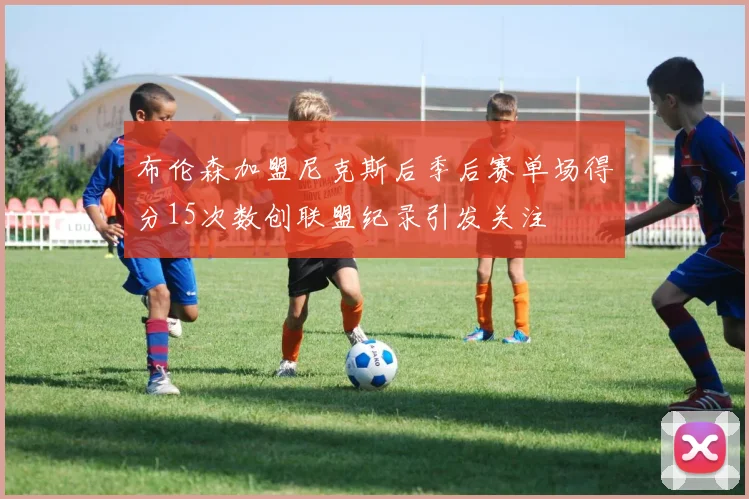 布伦森加盟尼克斯后季后赛单场得分15次数创联盟纪录引发关注