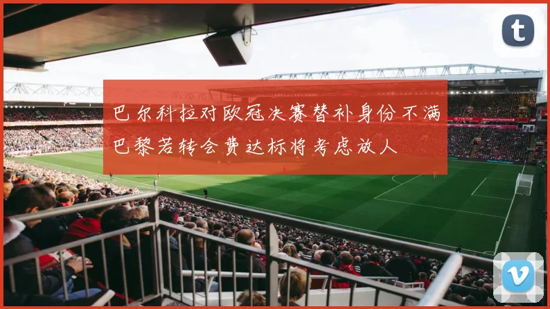 巴尔科拉对欧冠决赛替补身份不满巴黎若转会费达标将考虑放人