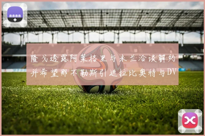 隆戈透露阿莱格里与米兰洽谈解约并希望那不勒斯引进拉比奥特与DV9