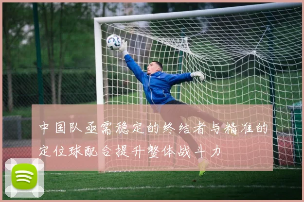 中国队亟需稳定的终结者与精准的定位球配合提升整体战斗力