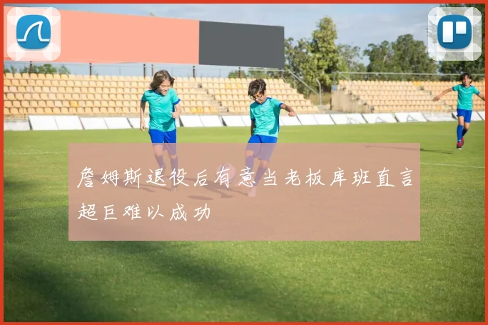 詹姆斯退役后有意当老板库班直言超巨难以成功