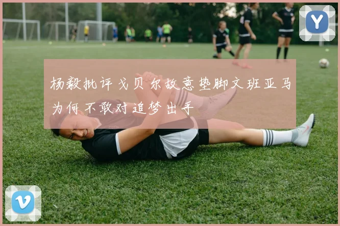 杨毅批评戈贝尔故意垫脚文班亚马为何不敢对追梦出手