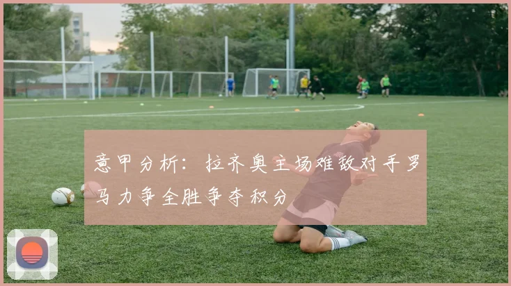 意甲分析：拉齐奥主场难敌对手罗马力争全胜争夺积分