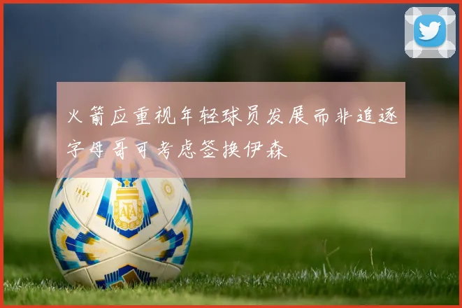 火箭应重视年轻球员发展而非追逐字母哥可考虑签换伊森