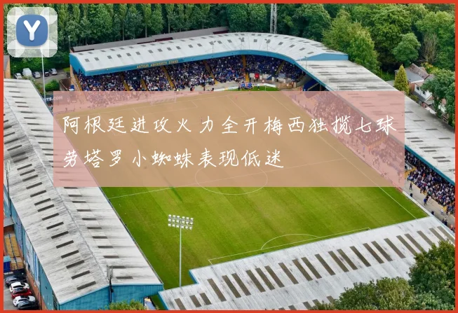 阿根廷进攻火力全开梅西独揽七球劳塔罗小蜘蛛表现低迷