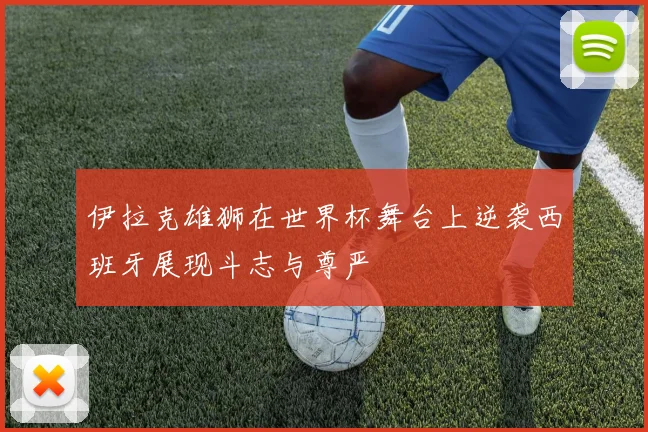 伊拉克雄狮在世界杯舞台上逆袭西班牙展现斗志与尊严