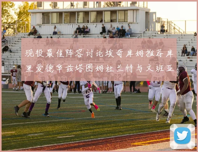 现役最佳阵容讨论埃奇库姆推荐库里爱德华兹塔图姆杜兰特与文班亚马
