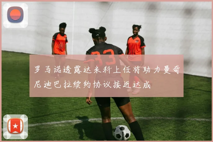 罗马诺透露达米科上任将助力曼奇尼迪巴拉续约协议接近达成