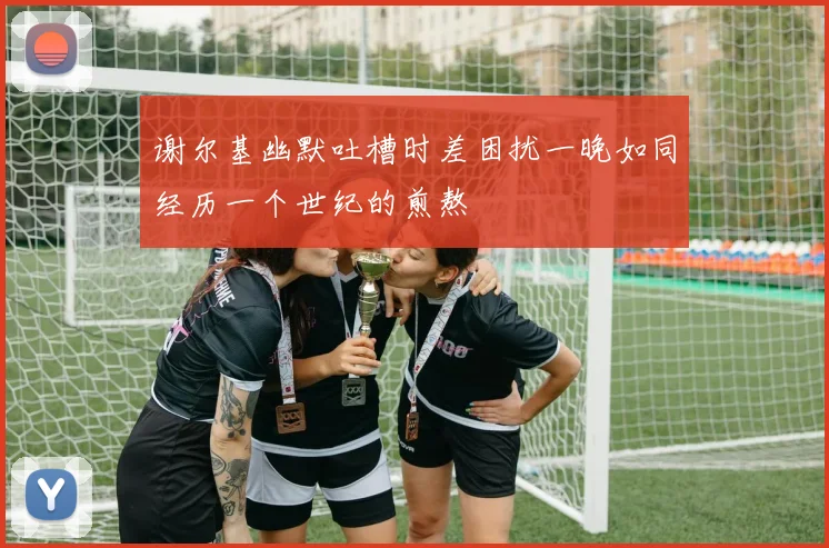 谢尔基幽默吐槽时差困扰一晚如同经历一个世纪的煎熬