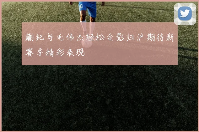 蒯纪与毛伟杰轻松合影归沪期待新赛季精彩表现