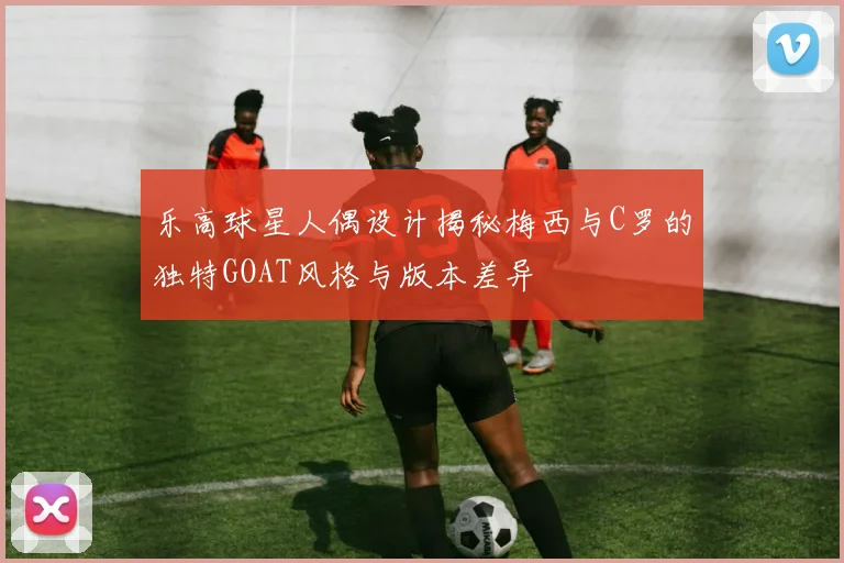 乐高球星人偶设计揭秘梅西与C罗的独特GOAT风格与版本差异
