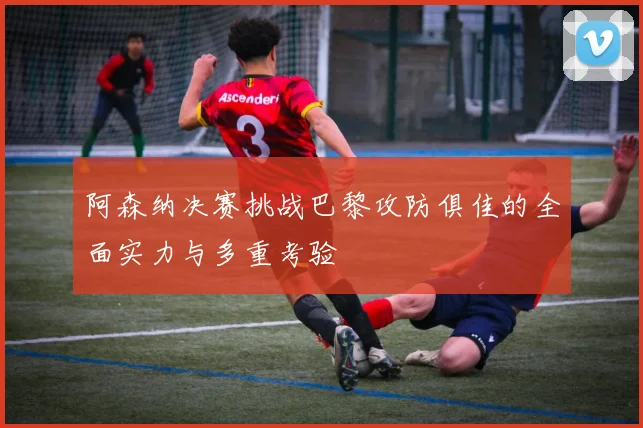 阿森纳决赛挑战巴黎攻防俱佳的全面实力与多重考验