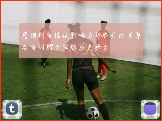 詹姆斯自信谈影响力与乔丹的差异各自闪耀于篮球历史舞台