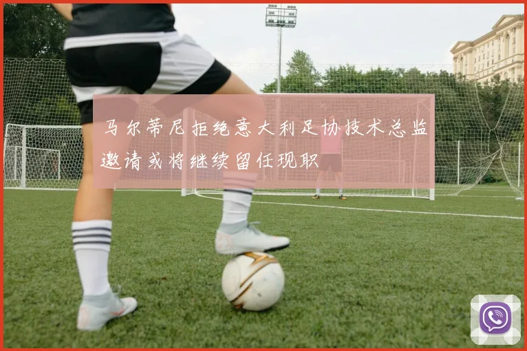 马尔蒂尼拒绝意大利足协技术总监邀请或将继续留任现职