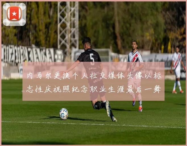 内马尔更换个人社交媒体头像以标志性庆祝照纪念职业生涯最后一舞