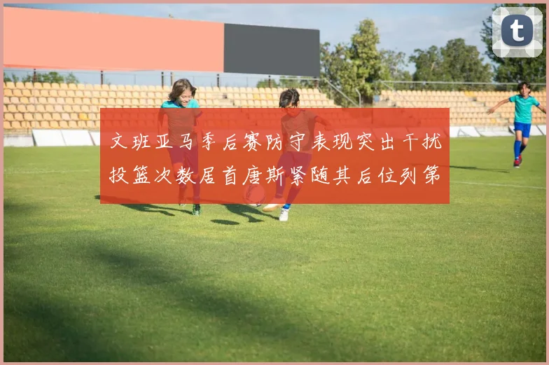 文班亚马季后赛防守表现突出干扰投篮次数居首唐斯紧随其后位列第五